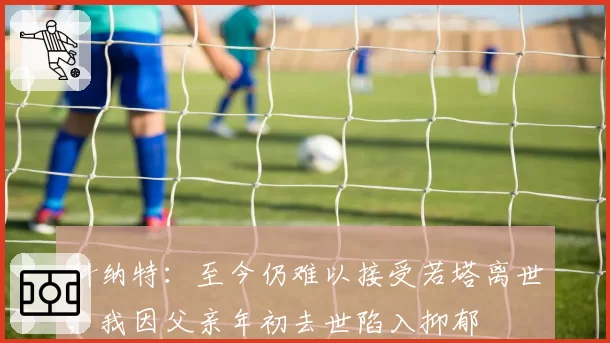 科纳特：至今仍难以接受若塔离世；我因父亲年初去世陷入抑郁