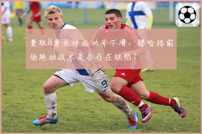 曼联B费长传成功率下滑，滕哈格前场跑动战术是否存在缺陷？