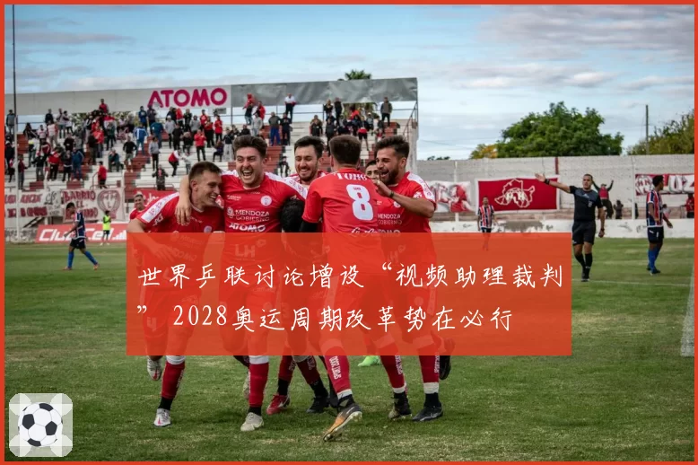 世界乒联讨论增设“视频助理裁判” 2028奥运周期改革势在必行