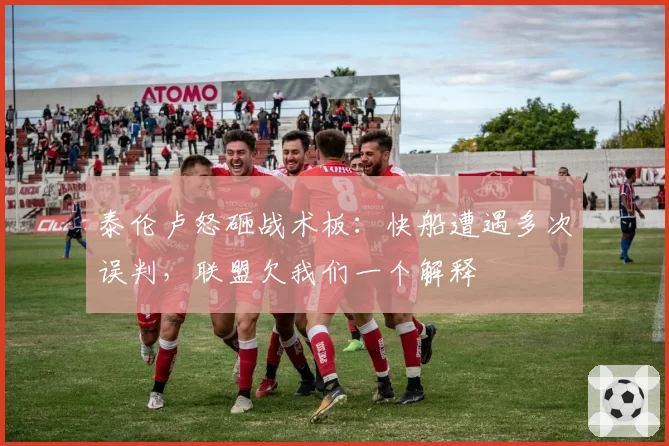 泰伦卢怒砸战术板：快船遭遇多次误判，联盟欠我们一个解释