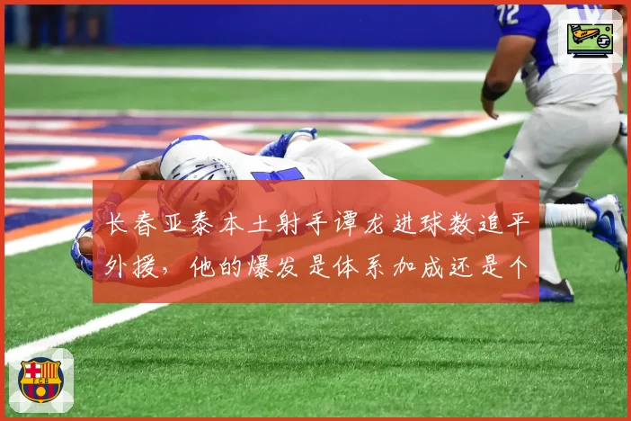 长春亚泰本土射手谭龙进球数追平外援，他的爆发是体系加成还是个人进化？