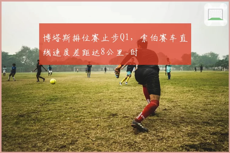 博塔斯排位赛止步Q1，索伯赛车直线速度差距达8公里_时