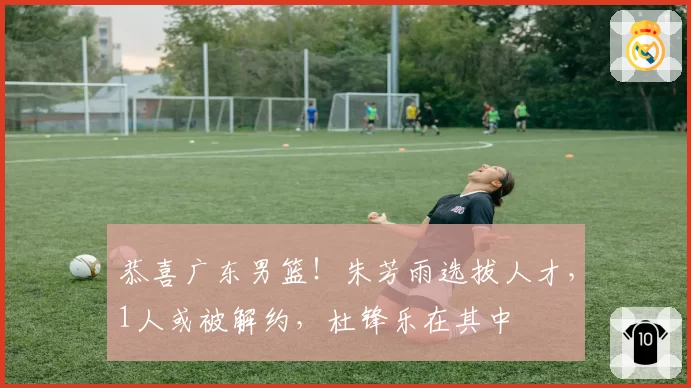 恭喜广东男篮！朱芳雨选拔人才，1人或被解约，杜锋乐在其中