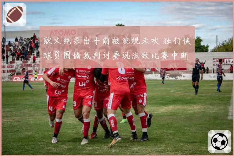 欧文绝杀出手前被犯规未吹 独行侠球员围堵裁判讨要说法致比赛中断五分钟