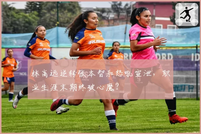 林高远逆转张本智和怒吼宣泄，职业生涯末期终破心魔？