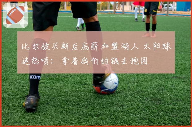 比尔被买断后底薪加盟湖人 太阳球迷怒喷：拿着我们的钱去抱团