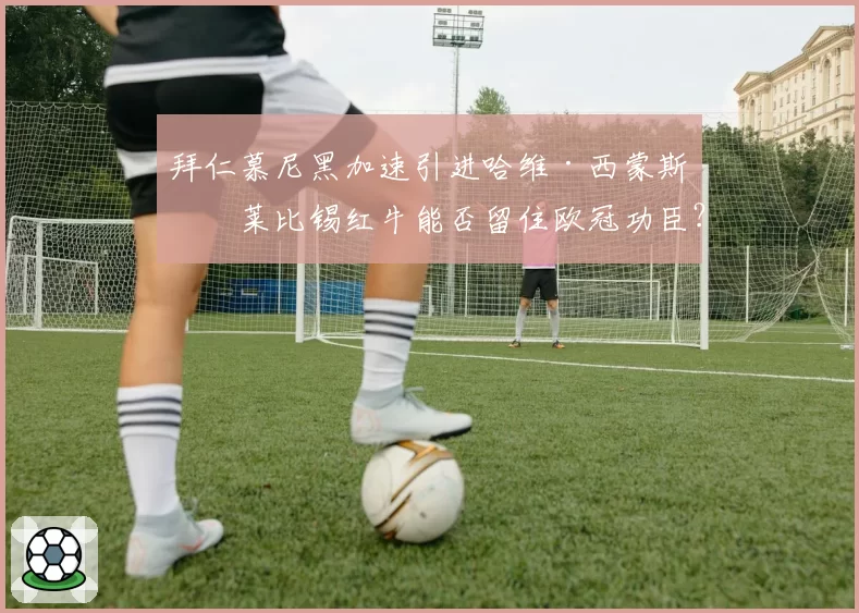 拜仁慕尼黑加速引进哈维·西蒙斯，莱比锡红牛能否留住欧冠功臣？