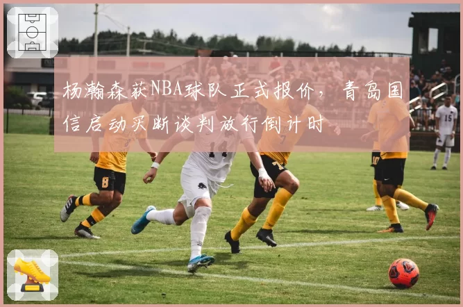 杨瀚森获NBA球队正式报价，青岛国信启动买断谈判放行倒计时