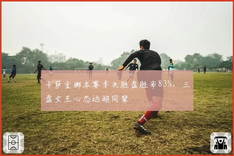 卡萨金娜本赛季决胜盘胜率83%，三盘女王心态远超同辈