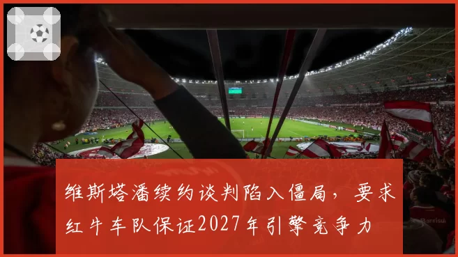 维斯塔潘续约谈判陷入僵局,要求红牛车队保证2027年引擎竞争力