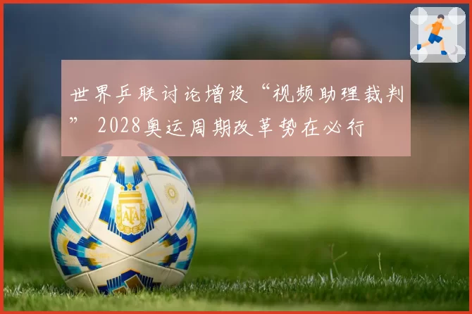 世界乒联讨论增设“视频助理裁判” 2028奥运周期改革势在必行