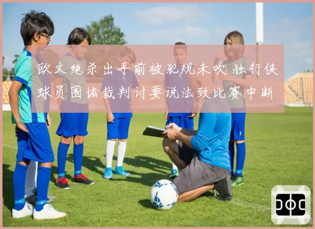 欧文绝杀出手前被犯规未吹 独行侠球员围堵裁判讨要说法致比赛中断五分钟