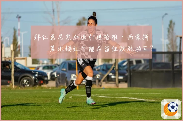 拜仁慕尼黑加速引进哈维·西蒙斯，莱比锡红牛能否留住欧冠功臣？