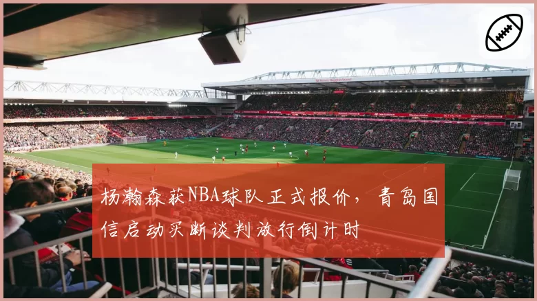 杨瀚森获NBA球队正式报价，青岛国信启动买断谈判放行倒计时