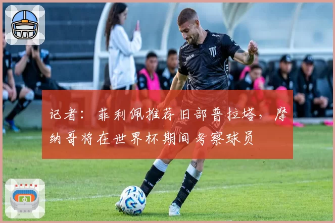 记者:菲利佩推荐旧部普拉塔,摩纳哥将在世界杯期间考察球员