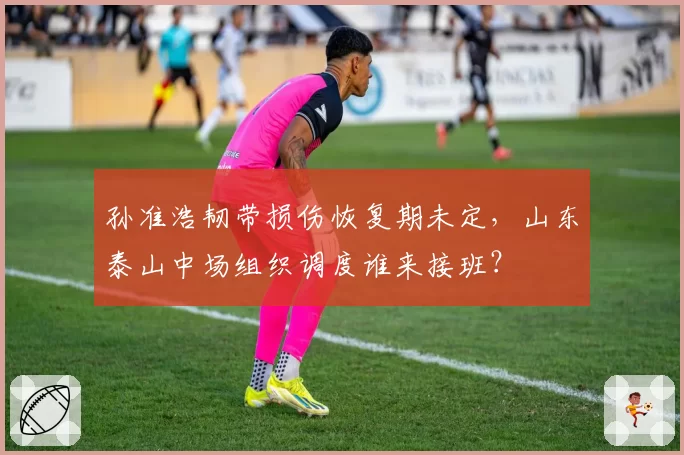 孙准浩韧带损伤恢复期未定，山东泰山中场组织调度谁来接班？