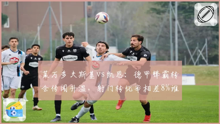 莱万多夫斯基vs凯恩：德甲锋霸转会传闻升温，射门转化率相差8%谁能更适应新联赛