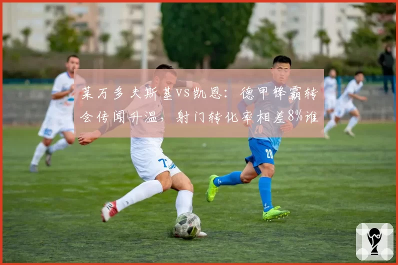 莱万多夫斯基vs凯恩：德甲锋霸转会传闻升温，射门转化率相差8%谁能更适应新联赛