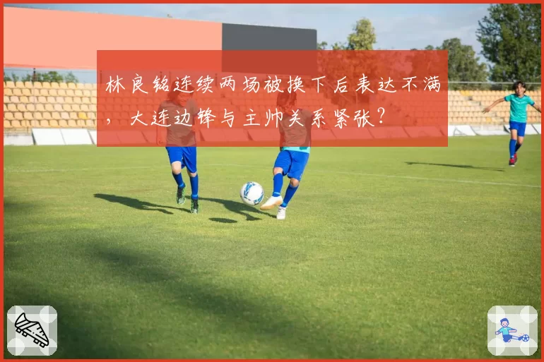 林良铭连续两场被换下后表达不满，大连边锋与主帅关系紧张？