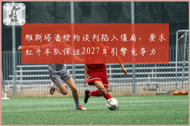 维斯塔潘续约谈判陷入僵局,要求红牛车队保证2027年引擎竞争力