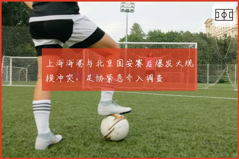 上海海港与北京国安赛后爆发大规模冲突，足协紧急介入调查