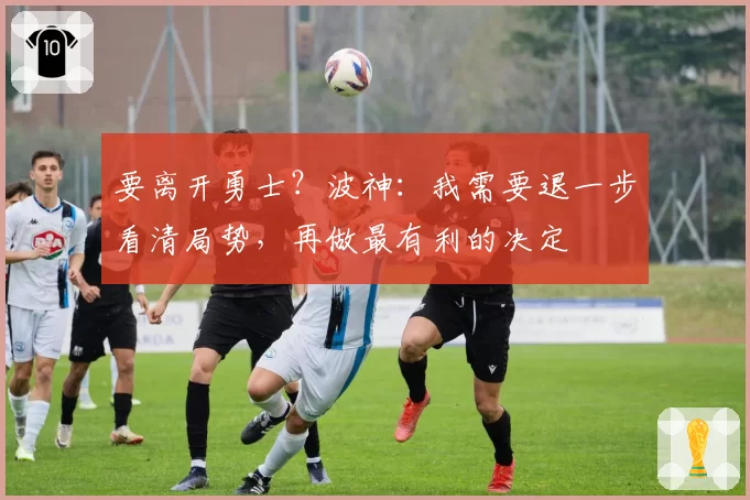 要离开勇士？波神：我需要退一步看清局势，再做最有利的决定