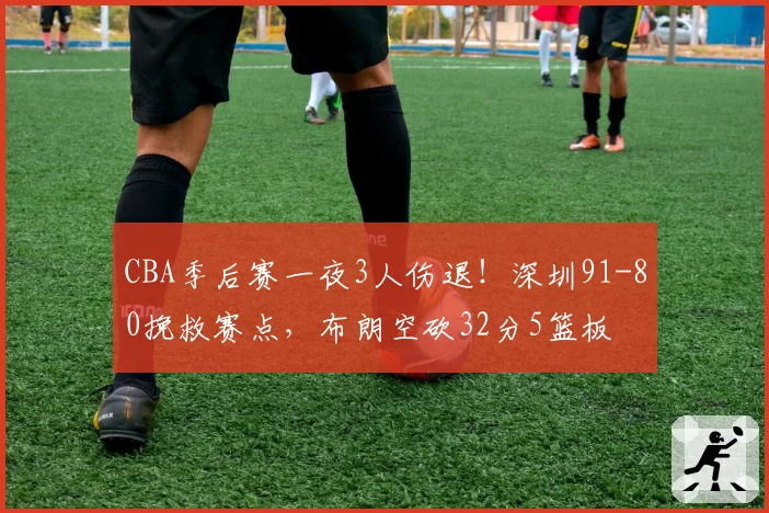 CBA季后赛一夜3人伤退！深圳91-80挽救赛点，布朗空砍32分5篮板