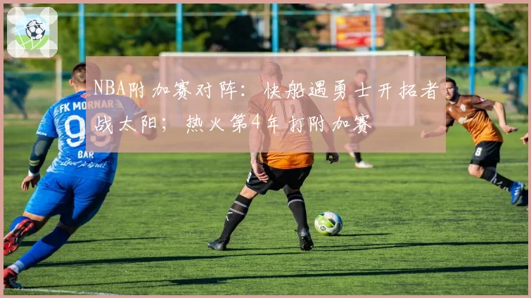 NBA附加赛对阵：快船遇勇士开拓者战太阳；热火第4年打附加赛