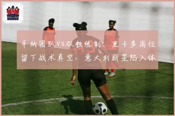 辛纳团队vs双教练制:里卡多离任留下战术真空,意大利新星陷入体系迷思