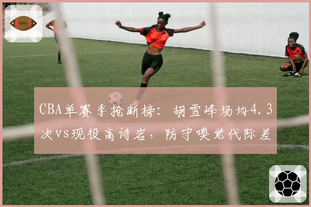 CBA单赛季抢断榜：胡雪峰场均4.3次vs现役高诗岩，防守嗅觉代际差异