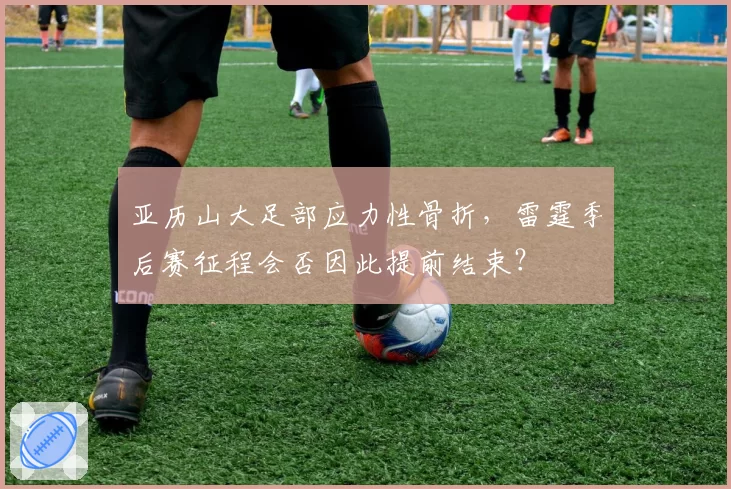 亚历山大足部应力性骨折，雷霆季后赛征程会否因此提前结束？