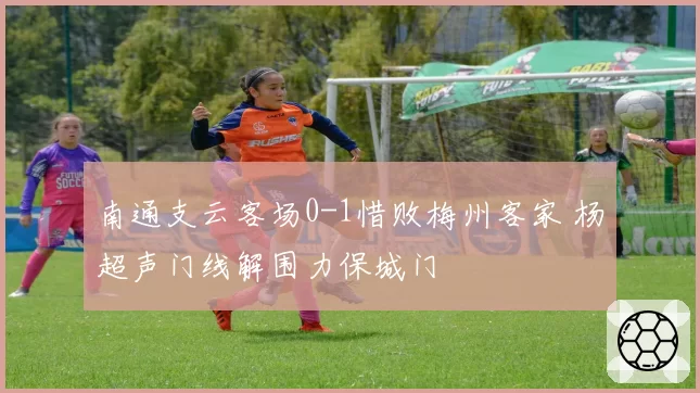 南通支云客场0-1惜败梅州客家 杨超声门线解围力保城门