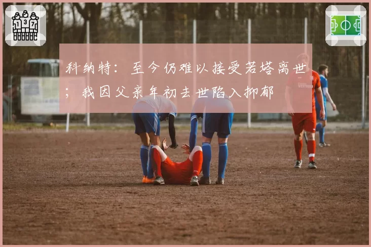 科纳特：至今仍难以接受若塔离世；我因父亲年初去世陷入抑郁