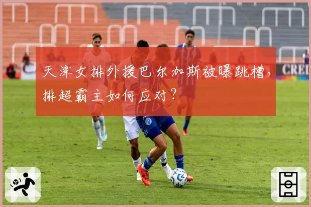 天津女排外援巴尔加斯被曝跳槽，排超霸主如何应对？