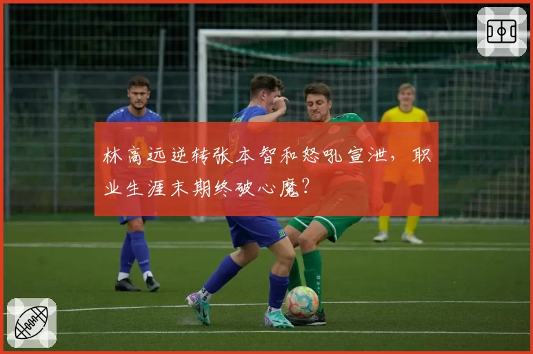 林高远逆转张本智和怒吼宣泄，职业生涯末期终破心魔？