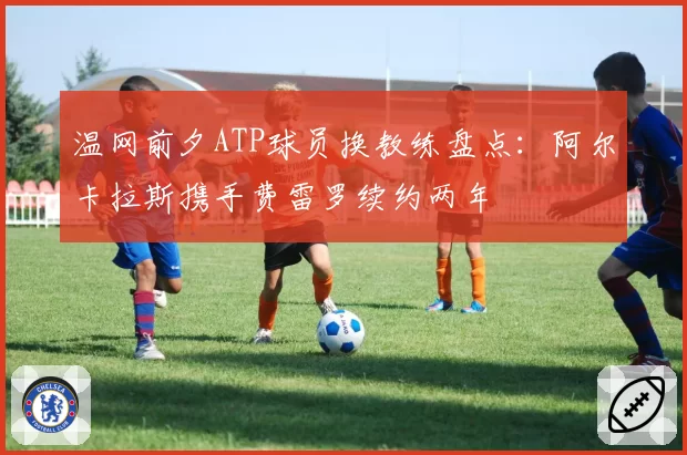 温网前夕ATP球员换教练盘点:阿尔卡拉斯携手费雷罗续约两年