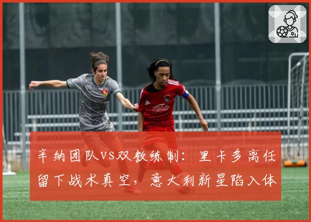 辛纳团队vs双教练制:里卡多离任留下战术真空,意大利新星陷入体系迷思