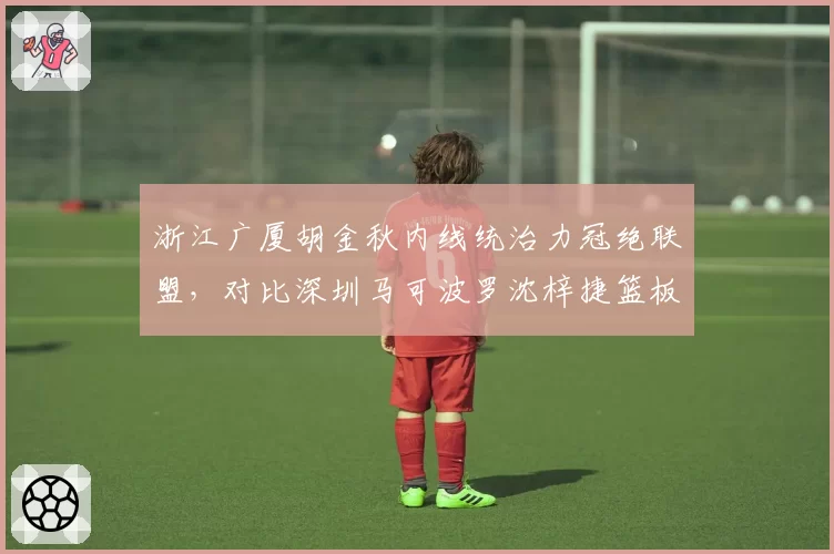 浙江广厦胡金秋内线统治力冠绝联盟，对比深圳马可波罗沈梓捷篮板数据全面碾压