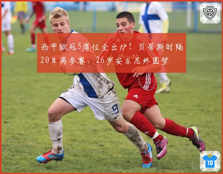 西甲欧冠5席位全出炉！贝蒂斯时隔20年再参赛，26岁安东尼终圆梦