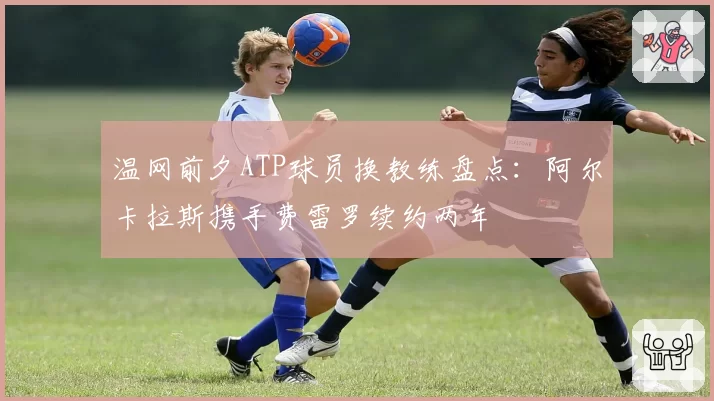 温网前夕ATP球员换教练盘点:阿尔卡拉斯携手费雷罗续约两年